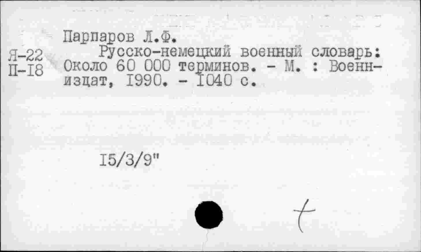 ﻿Парпаров Л.Ф.
Я-22 Русско-немецкий военный словарь;
П-тя Около 60 000 терминов. - М. : Военн-изцат, 1990. - 1040 с.
15/3/9”